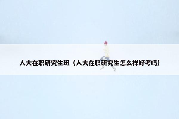 人大在职研究生班（人大在职研究生怎么样好考吗）