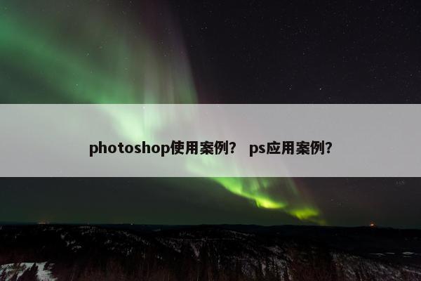 photoshop使用案例？ ps应用案例？