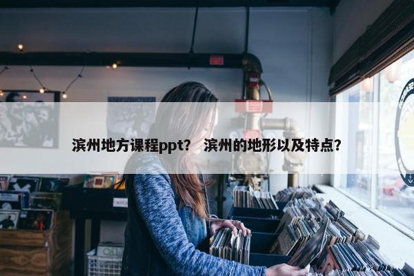 滨州地方课程ppt？ 滨州的地形以及特点？