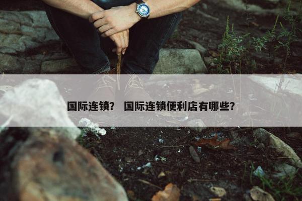 国际连锁？ 国际连锁便利店有哪些？