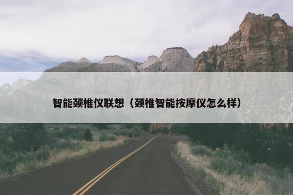 智能颈椎仪联想（颈椎智能按摩仪怎么样）
