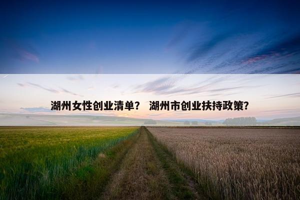 湖州女性创业清单？ 湖州市创业扶持政策？