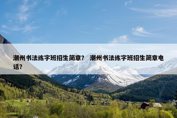 潮州书法练字班招生简章？ 潮州书法练字班招生简章电话？
