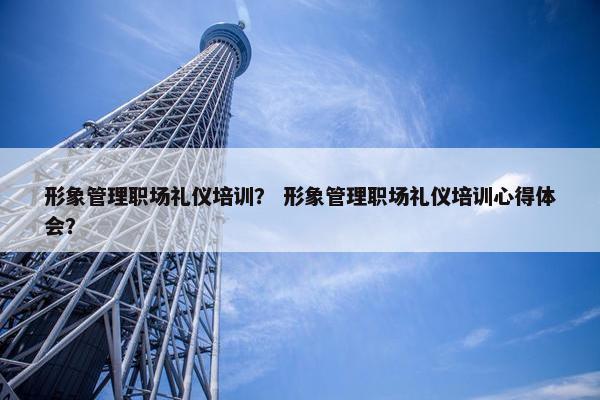 形象管理职场礼仪培训？ 形象管理职场礼仪培训心得体会？