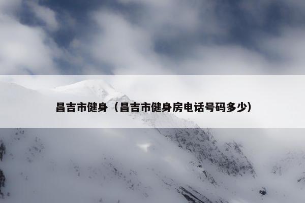 昌吉市健身（昌吉市健身房电话号码多少）