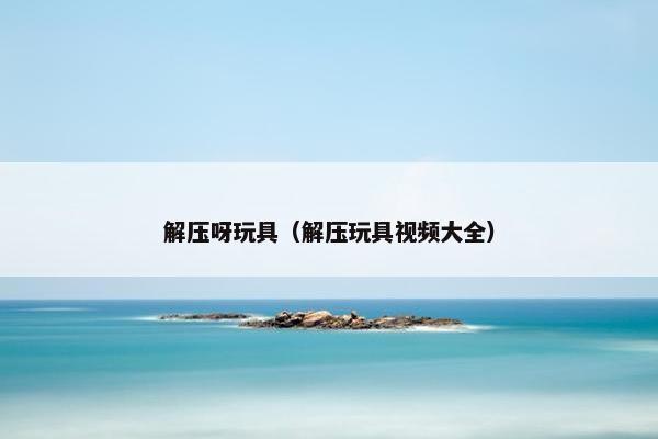 解压呀玩具（解压玩具视频大全）