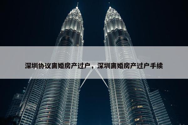 深圳协议离婚房产过户，深圳离婚房产过户手续