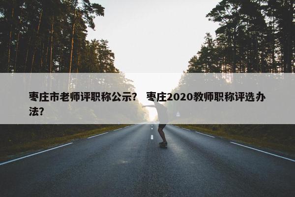 枣庄市老师评职称公示？ 枣庄2020教师职称评选办法？