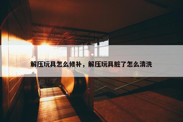 解压玩具怎么修补，解压玩具脏了怎么清洗