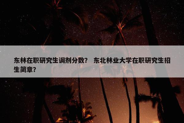 东林在职研究生调剂分数？ 东北林业大学在职研究生招生简章？