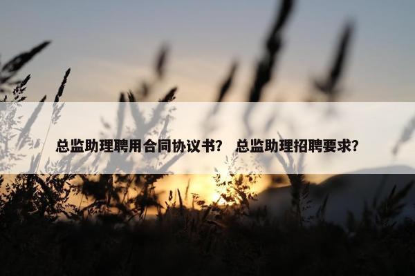 总监助理聘用合同协议书？ 总监助理招聘要求？