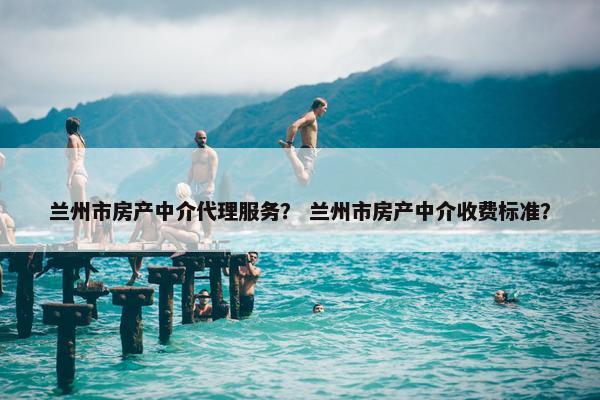 兰州市房产中介代理服务？ 兰州市房产中介收费标准？