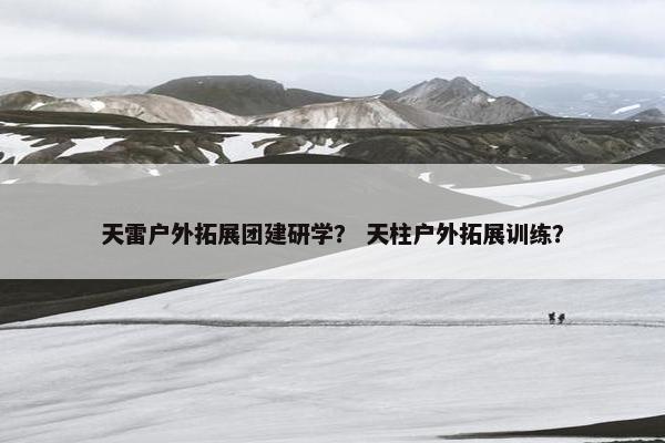 天雷户外拓展团建研学？ 天柱户外拓展训练？