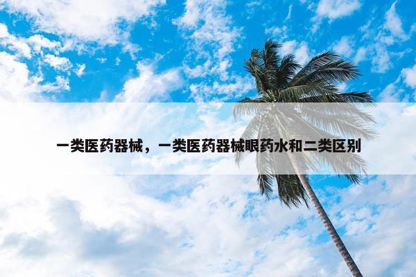 一类医药器械，一类医药器械眼药水和二类区别