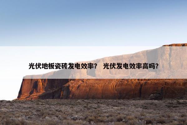 光伏地板瓷砖发电效率？ 光伏发电效率高吗？
