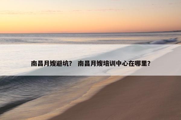 南昌月嫂避坑？ 南昌月嫂培训中心在哪里？