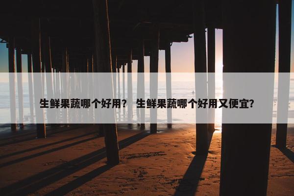 生鲜果蔬哪个好用？ 生鲜果蔬哪个好用又便宜？