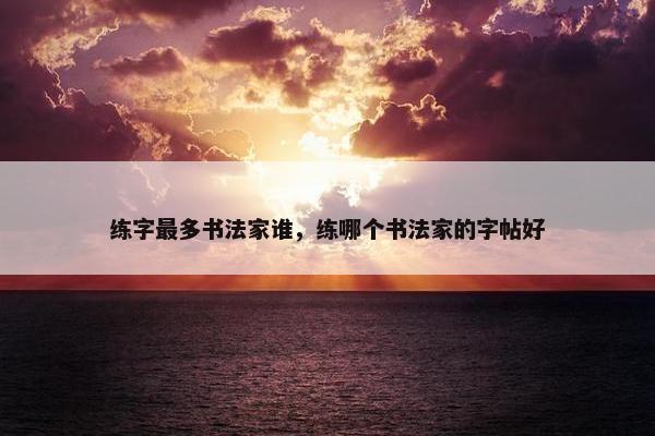 练字最多书法家谁，练哪个书法家的字帖好