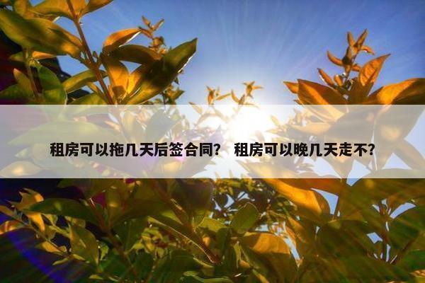 租房可以拖几天后签合同？ 租房可以晚几天走不？