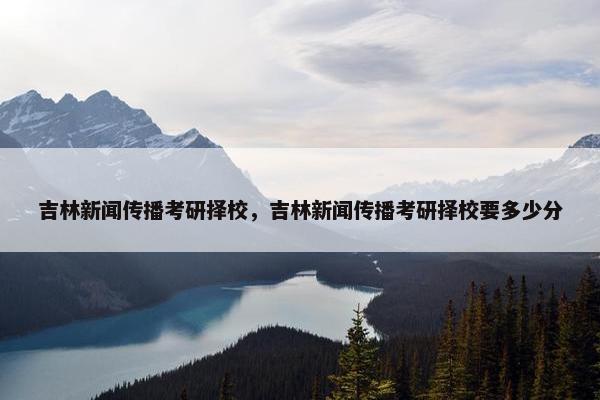 吉林新闻传播考研择校，吉林新闻传播考研择校要多少分