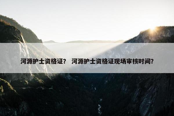 河源护士资格证？ 河源护士资格证现场审核时间？