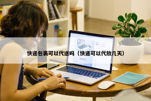 快递包裹可以代送吗（快递可以代放几天）