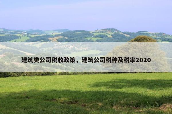 建筑类公司税收政策，建筑公司税种及税率2020