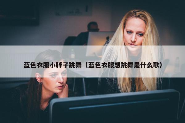 蓝色衣服小胖子跳舞（蓝色衣服想跳舞是什么歌）