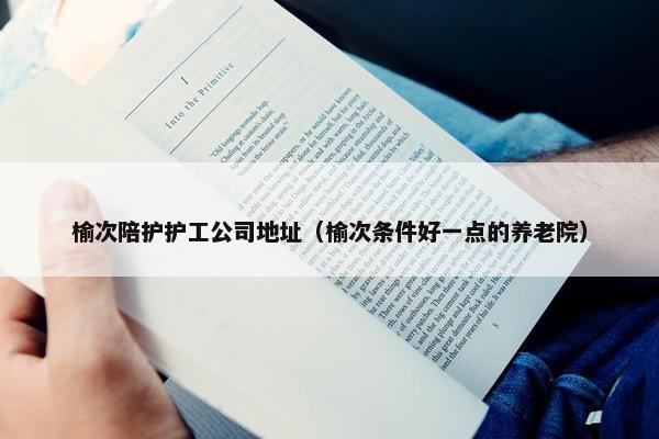榆次陪护护工公司地址（榆次条件好一点的养老院）