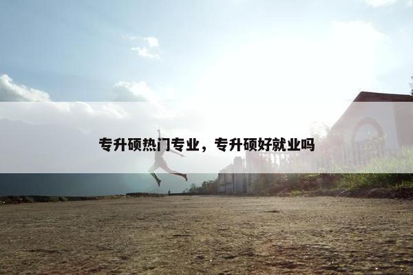 专升硕热门专业，专升硕好就业吗