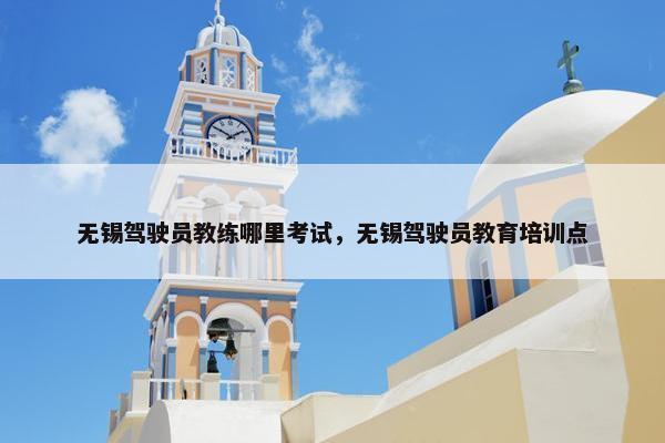 无锡驾驶员教练哪里考试，无锡驾驶员教育培训点