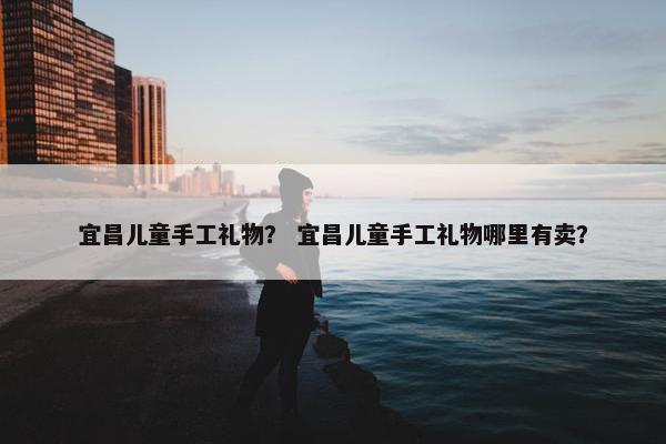 宜昌儿童手工礼物？ 宜昌儿童手工礼物哪里有卖？