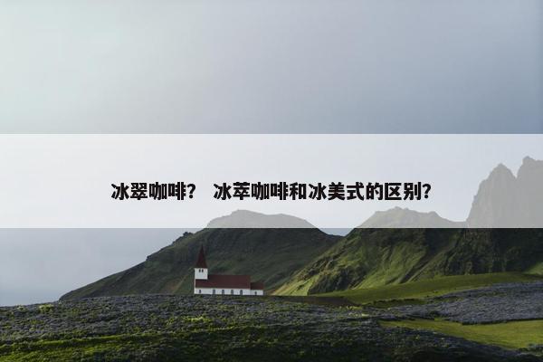 冰翠咖啡？ 冰萃咖啡和冰美式的区别？