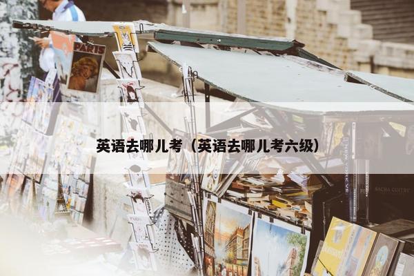 英语去哪儿考（英语去哪儿考六级）