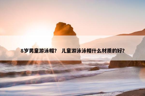 8岁男童游泳帽？ 儿童游泳泳帽什么材质的好？