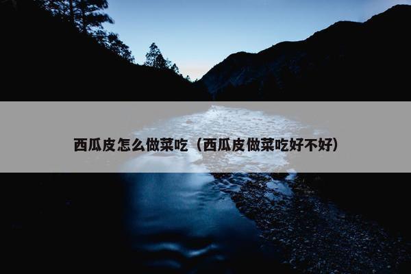 西瓜皮怎么做菜吃（西瓜皮做菜吃好不好）