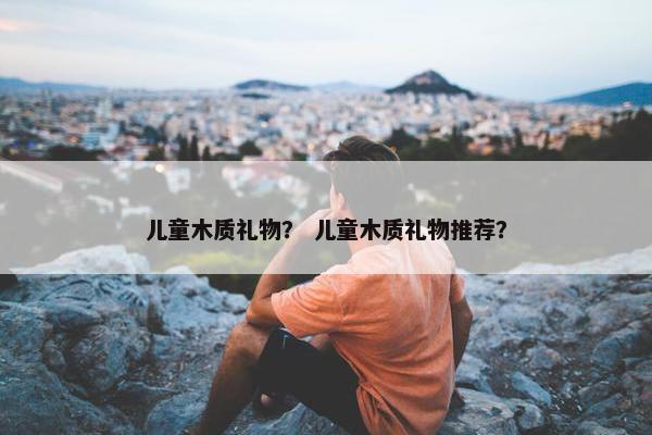儿童木质礼物？ 儿童木质礼物推荐？