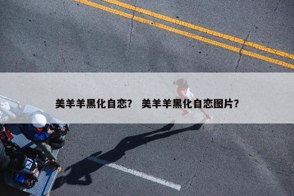 美羊羊黑化自恋？ 美羊羊黑化自恋图片？