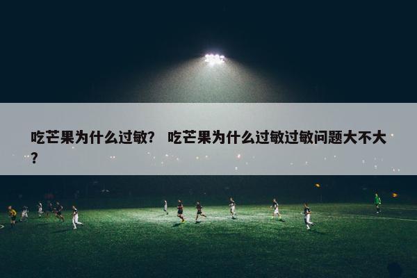 吃芒果为什么过敏？ 吃芒果为什么过敏过敏问题大不大？