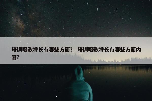 培训唱歌特长有哪些方面？ 培训唱歌特长有哪些方面内容？