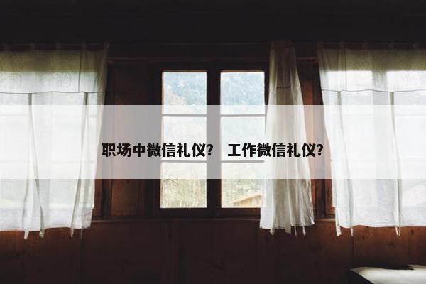 职场中微信礼仪？ 工作微信礼仪？