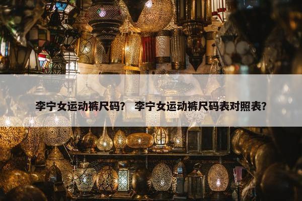 李宁女运动裤尺码？ 李宁女运动裤尺码表对照表？