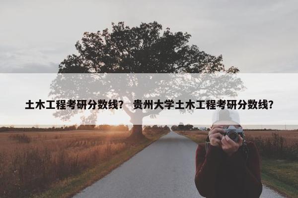 土木工程考研分数线？ 贵州大学土木工程考研分数线？