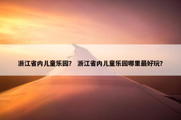 浙江省内儿童乐园？ 浙江省内儿童乐园哪里最好玩？