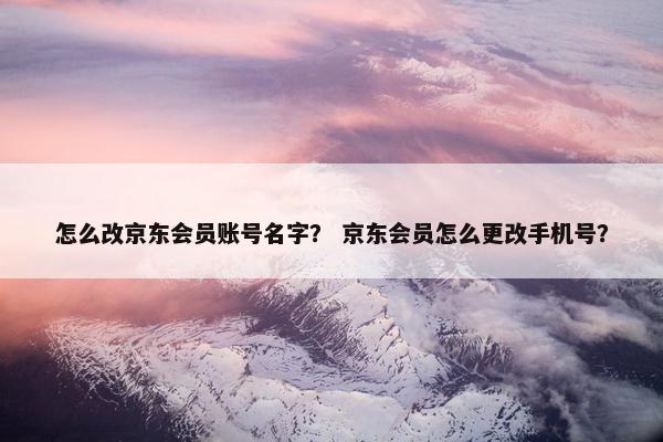 怎么改京东会员账号名字？ 京东会员怎么更改手机号？
