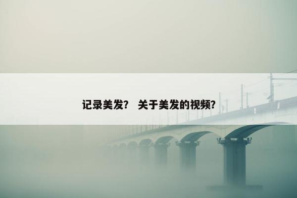 记录美发？ 关于美发的视频？