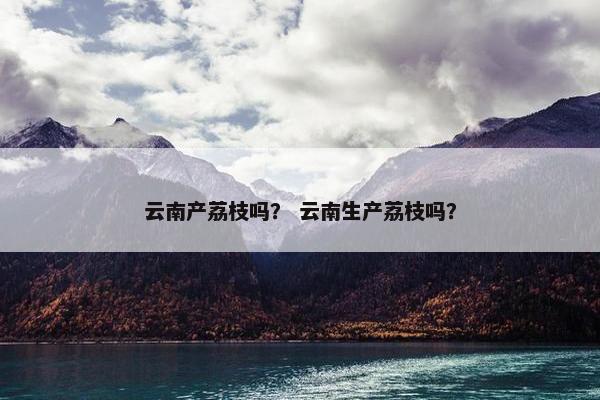 云南产荔枝吗？ 云南生产荔枝吗？
