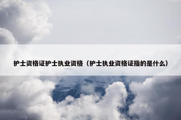 护士资格证护士执业资格（护士执业资格证指的是什么）