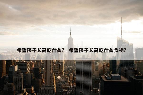 希望孩子长高吃什么？ 希望孩子长高吃什么食物？