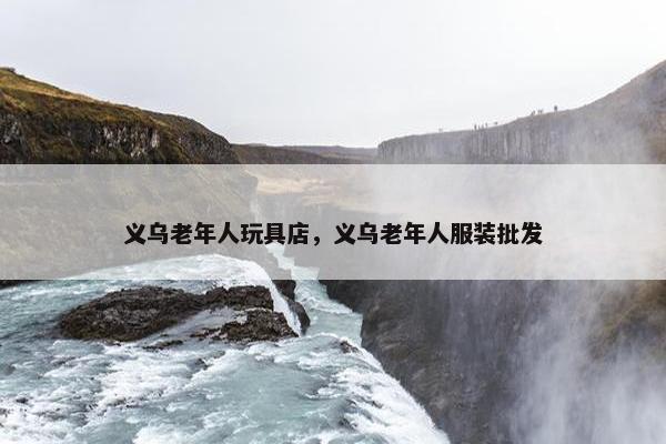 义乌老年人玩具店，义乌老年人服装批发